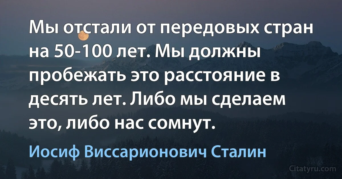 Мы отстали от передовых стран на 50-100 лет. Мы должны пробежать это расстояние в десять лет. Либо мы сделаем это, либо нас сомнут. (Иосиф Виссарионович Сталин)