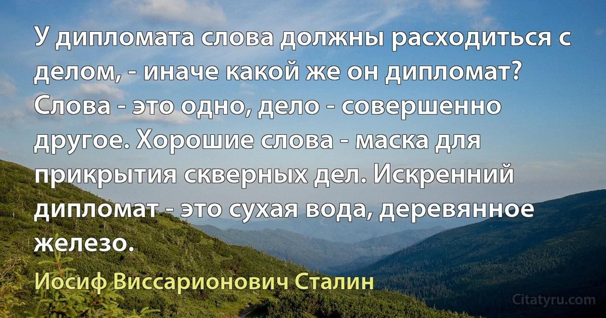 У дипломата слова должны расходиться с делом, - иначе какой же он дипломат? Слова - это одно, дело - совершенно другое. Хорошие слова - маска для прикрытия скверных дел. Искренний дипломат - это сухая вода, деревянное железо. (Иосиф Виссарионович Сталин)