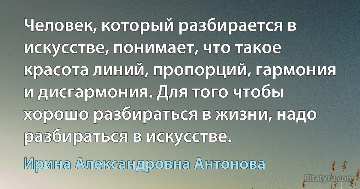 Человек, который разбирается в искусстве, понимает, что такое красота линий, пропорций, гармония и дисгармония. Для того чтобы хорошо разбираться в жизни, надо разбираться в искусстве. (Ирина Александровна Антонова)