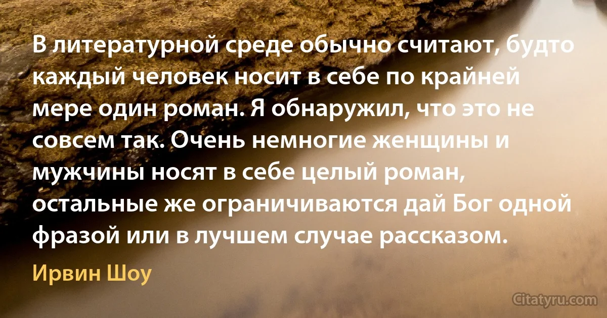 В литературной среде обычно считают, будто каждый человек носит в себе по крайней мере один роман. Я обнаружил, что это не совсем так. Очень немногие женщины и мужчины носят в себе целый роман, остальные же ограничиваются дай Бог одной фразой или в лучшем случае рассказом. (Ирвин Шоу)