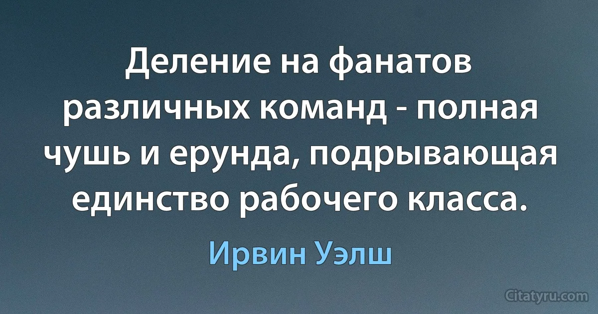 Деление на фанатов различных команд - полная чушь и ерунда, подрывающая единство рабочего класса. (Ирвин Уэлш)