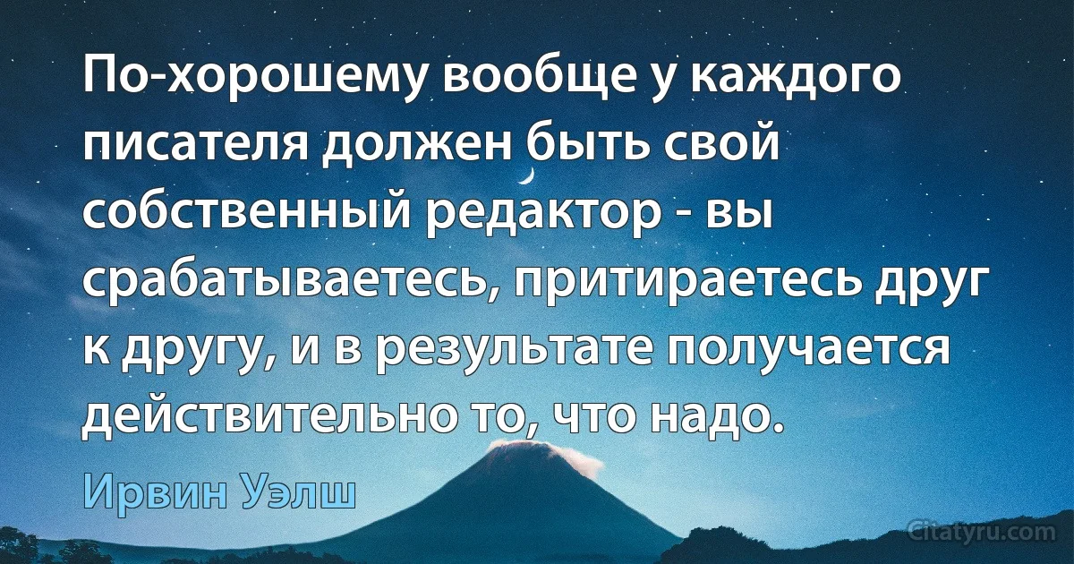 По-хорошему вообще у каждого писателя должен быть свой собственный редактор - вы срабатываетесь, притираетесь друг к другу, и в результате получается действительно то, что надо. (Ирвин Уэлш)