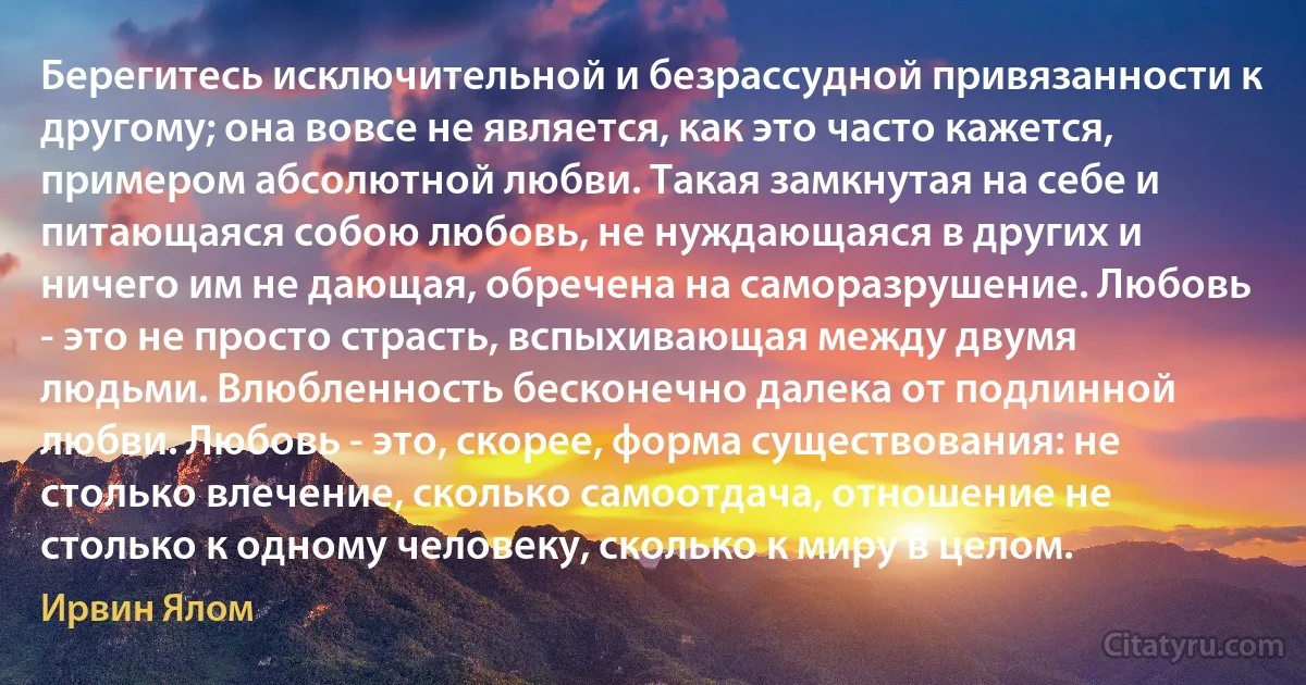 Берегитесь исключительной и безрассудной привязанности к другому; она вовсе не является, как это часто кажется, примером абсолютной любви. Такая замкнутая на себе и питающаяся собою любовь, не нуждающаяся в других и ничего им не дающая, обречена на саморазрушение. Любовь - это не просто страсть, вспыхивающая между двумя людьми. Влюбленность бесконечно далека от подлинной любви. Любовь - это, скорее, форма существования: не столько влечение, сколько самоотдача, отношение не столько к одному человеку, сколько к миру в целом. (Ирвин Ялом)