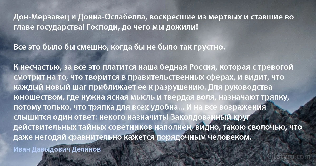 Дон-Мерзавец и Донна-Ослабелла, воскресшие из мертвых и ставшие во главе государства! Господи, до чего мы дожили!

Все это было бы смешно, когда бы не было так грустно.

К несчастью, за все это платится наша бедная Россия, которая с тревогой смотрит на то, что творится в правительственных сферах, и видит, что каждый новый шаг приближает ее к разрушению. Для руководства юношеством, где нужна ясная мысль и твердая воля, назначают тряпку, потому только, что тряпка для всех удобна... И на все возражения слышится один ответ: некого назначить! Заколдованный круг действительных тайных советников наполнен, видно, такою сволочью, что даже негодяй сравнительно кажется порядочным человеком. (Иван Давыдович Делянов)