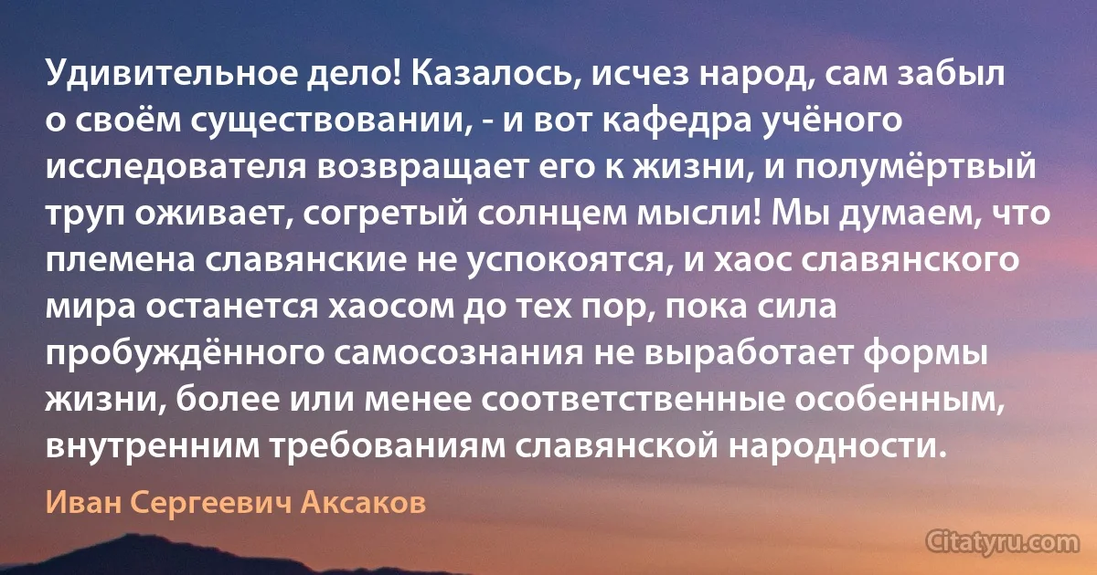 Удивительное дело! Казалось, исчез народ, сам забыл о своём существовании, - и вот кафедра учёного исследователя возвращает его к жизни, и полумёртвый труп оживает, согретый солнцем мысли! Мы думаем, что племена славянские не успокоятся, и хаос славянского мира останется хаосом до тех пор, пока сила пробуждённого самосознания не выработает формы жизни, более или менее соответственные особенным, внутренним требованиям славянской народности. (Иван Сергеевич Аксаков)