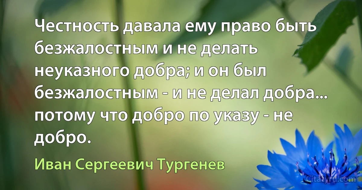 Честность давала ему право быть безжалостным и не делать неуказного добра; и он был безжалостным - и не делал добра... потому что добро по указу - не добро. (Иван Сергеевич Тургенев)