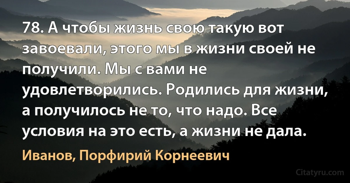 78. А чтобы жизнь свою такую вот завоевали, этого мы в жизни своей не получили. Мы с вами не удовлетворились. Родились для жизни, а получилось не то, что надо. Все условия на это есть, а жизни не дала. (Иванов, Порфирий Корнеевич)