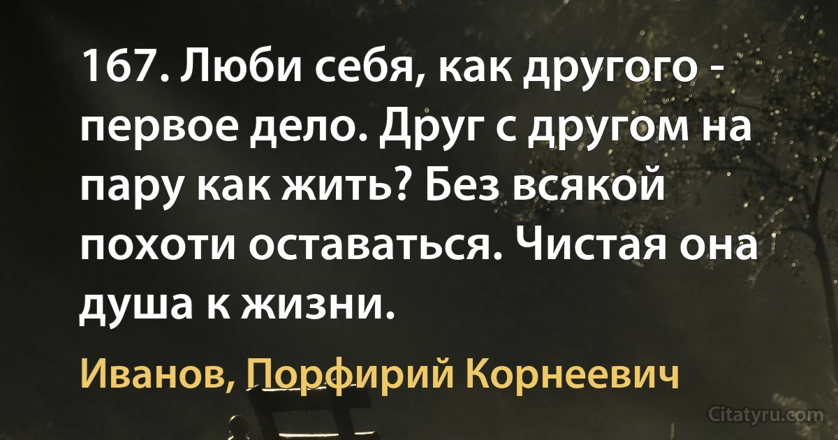 167. Люби себя, как другого - первое дело. Друг с другом на пару как жить? Без всякой похоти оставаться. Чистая она душа к жизни. (Иванов, Порфирий Корнеевич)