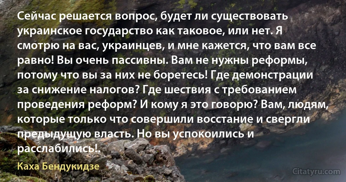 Сейчас решается вопрос, будет ли существовать украинское государство как таковое, или нет. Я смотрю на вас, украинцев, и мне кажется, что вам все равно! Вы очень пассивны. Вам не нужны реформы, потому что вы за них не боретесь! Где демонстрации за снижение налогов? Где шествия с требованием проведения реформ? И кому я это говорю? Вам, людям, которые только что совершили восстание и свергли предыдущую власть. Но вы успокоились и расслабились!. (Каха Бендукидзе)