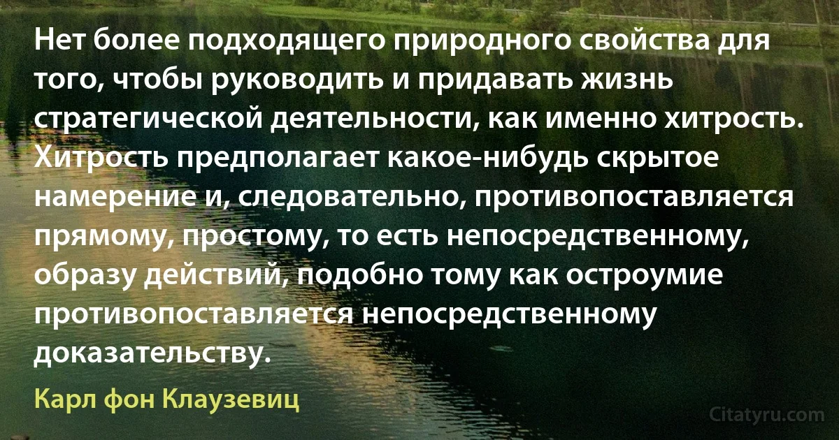 Нет более подходящего природного свойства для того, чтобы руководить и придавать жизнь стратегической деятельности, как именно хитрость. Хитрость предполагает какое-нибудь скрытое намерение и, следовательно, противопоставляется прямому, простому, то есть непосредственному, образу действий, подобно тому как остроумие противопоставляется непосредственному доказательству. (Карл фон Клаузевиц)