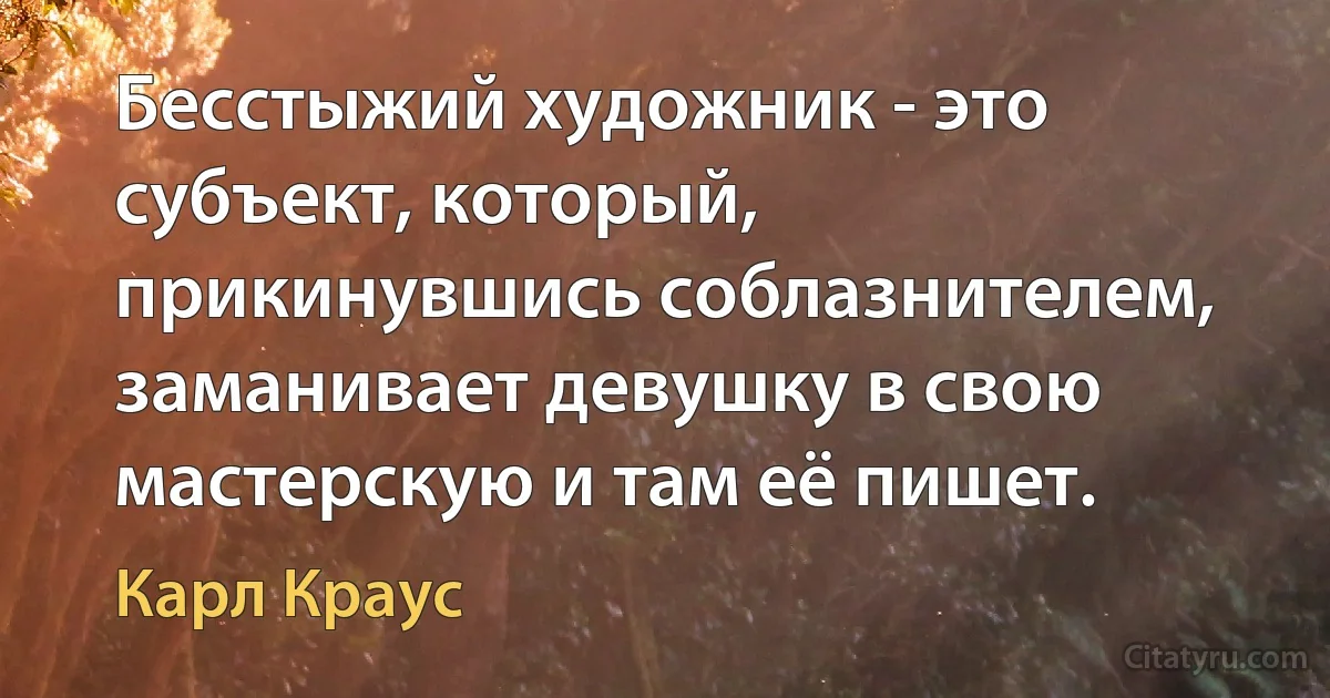 Бесстыжий художник - это субъект, который, прикинувшись соблазнителем, заманивает девушку в свою мастерскую и там её пишет. (Карл Краус)