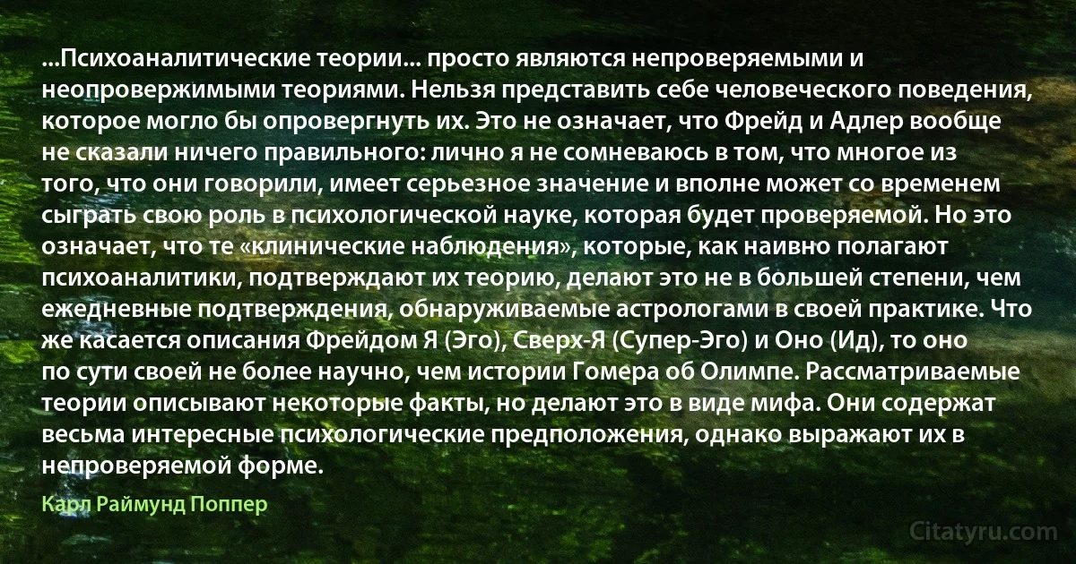 ...Психоаналитические теории... просто являются непроверяемыми и неопровержимыми теориями. Нельзя представить себе человеческого поведения, которое могло бы опровергнуть их. Это не означает, что Фрейд и Адлер вообще не сказали ничего правильного: лично я не сомневаюсь в том, что многое из того, что они говорили, имеет серьезное значение и вполне может со временем сыграть свою роль в психологической науке, которая будет проверяемой. Но это означает, что те «клинические наблюдения», которые, как наивно полагают психоаналитики, подтверждают их теорию, делают это не в большей степени, чем ежедневные подтверждения, обнаруживаемые астрологами в своей практике. Что же касается описания Фрейдом Я (Эго), Сверх-Я (Супер-Эго) и Оно (Ид), то оно по сути своей не более научно, чем истории Гомера об Олимпе. Рассматриваемые теории описывают некоторые факты, но делают это в виде мифа. Они содержат весьма интересные психологические предположения, однако выражают их в непроверяемой форме. (Карл Раймунд Поппер)