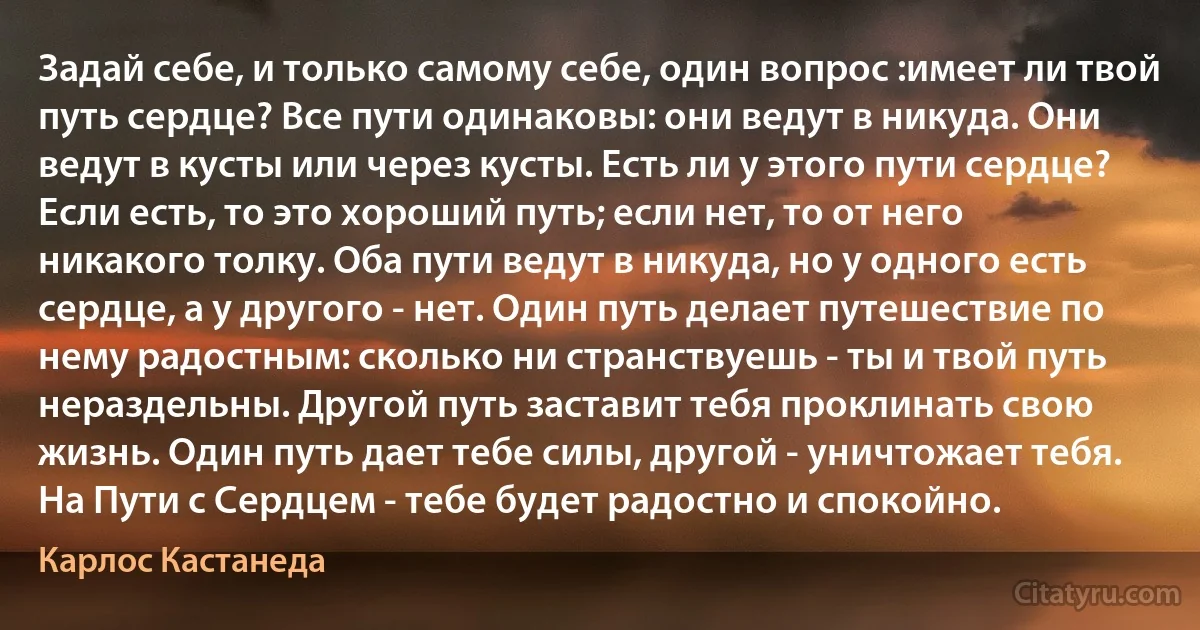 Задай себе, и только самому себе, один вопрос :имеет ли твой путь сердце? Все пути одинаковы: они ведут в никуда. Они ведут в кусты или через кусты. Есть ли у этого пути сердце? Если есть, то это хороший путь; если нет, то от него никакого толку. Оба пути ведут в никуда, но у одного есть сердце, а у другого - нет. Один путь делает путешествие по нему радостным: сколько ни странствуешь - ты и твой путь нераздельны. Другой путь заставит тебя проклинать свою жизнь. Один путь дает тебе силы, другой - уничтожает тебя. На Пути с Сердцем - тебе будет радостно и спокойно. (Карлос Кастанеда)