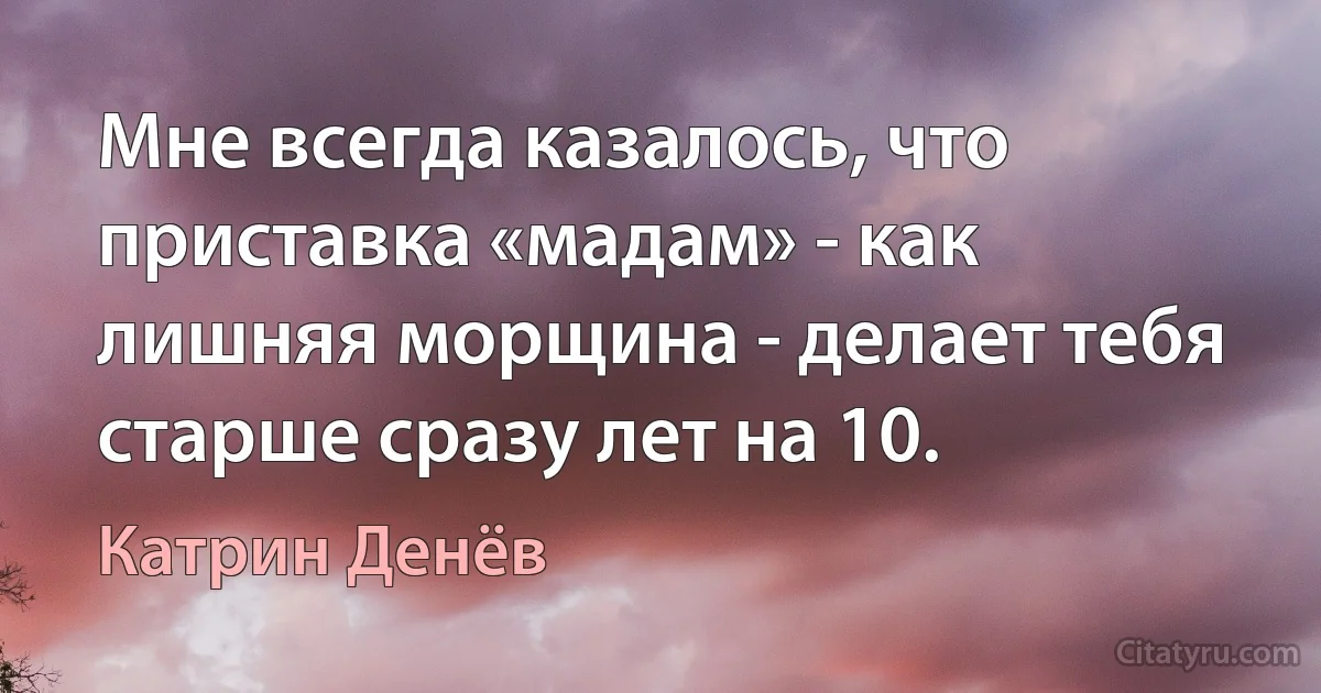 Мне всегда казалось, что приставка «мадам» - как лишняя морщина - делает тебя старше сразу лет на 10. (Катрин Денёв)