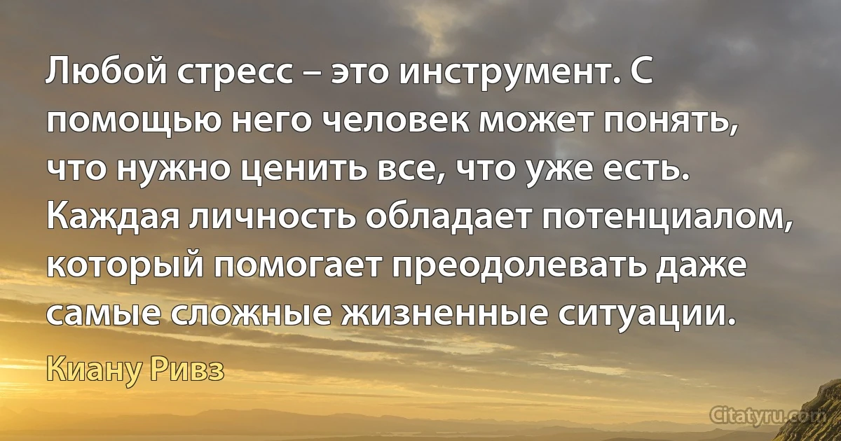 Любой стресс – это инструмент. С помощью него человек может понять, что нужно ценить все, что уже есть. Каждая личность обладает потенциалом, который помогает преодолевать даже самые сложные жизненные ситуации. (Киану Ривз)