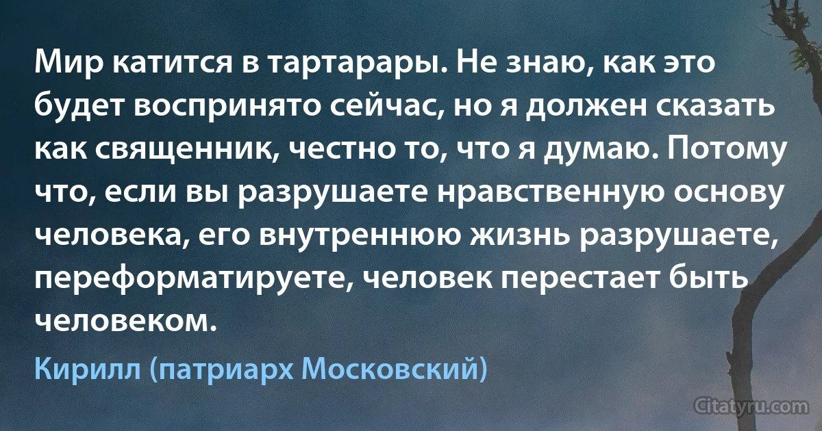 Мир катится в тартарары. Не знаю, как это будет воспринято сейчас, но я должен сказать как священник, честно то, что я думаю. Потому что, если вы разрушаете нравственную основу человека, его внутреннюю жизнь разрушаете, переформатируете, человек перестает быть человеком. (Кирилл (патриарх Московский))