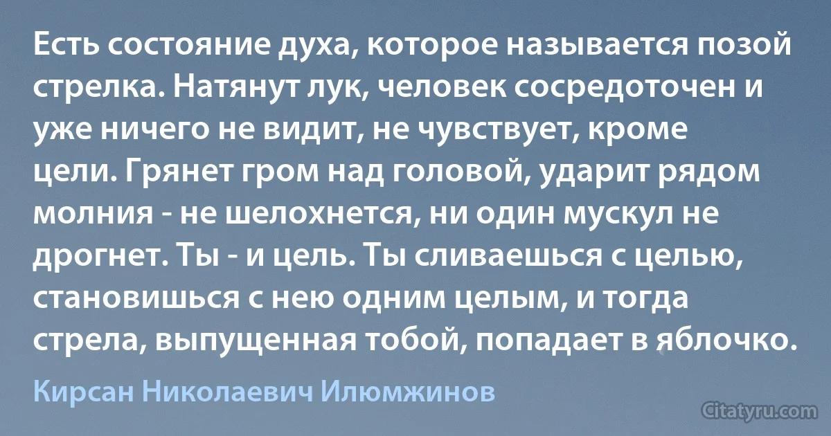 Есть состояние духа, которое называется позой стрелка. Натянут лук, человек сосредоточен и уже ничего не видит, не чувствует, кроме цели. Грянет гром над головой, ударит рядом молния - не шелохнется, ни один мускул не дрогнет. Ты - и цель. Ты сливаешься с целью, становишься с нею одним целым, и тогда стрела, выпущенная тобой, попадает в яблочко. (Кирсан Николаевич Илюмжинов)