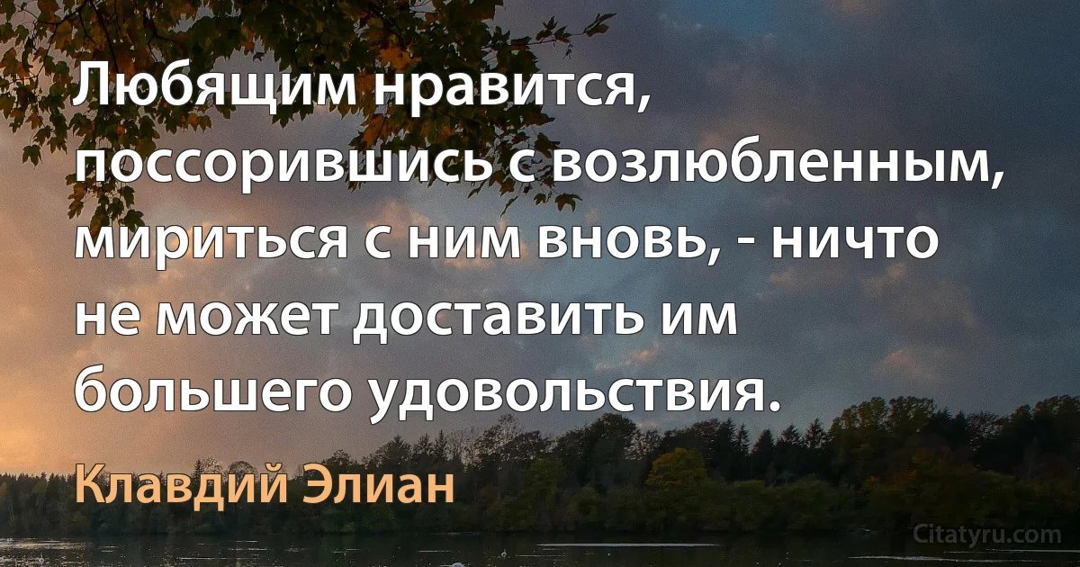 Любящим нравится, поссорившись с возлюбленным, мириться с ним вновь, - ничто не может доставить им большего удовольствия. (Клавдий Элиан)