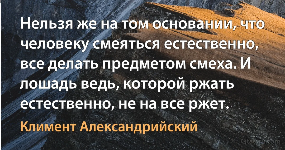 Нельзя же на том основании, что человеку смеяться естественно, все делать предметом смеха. И лошадь ведь, которой ржать естественно, не на все ржет. (Климент Александрийский)