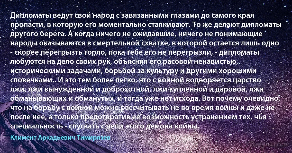 Дипломаты ведут свой народ с завязанными глазами до самого края пропасти, в которую его моментально сталкивают. То же делают дипломаты другого берега. А когда ничего не ожидавшие, ничего не понимающие народы оказываются в смертельной схватке, в которой остается лишь одно - скорее перегрызть горло, пока тебе его не перегрызли, - дипломаты любуются на дело своих рук, объясняя его расовой ненавистью, историческими задачами, борьбой за культуру и другими хорошими словечками.. И это тем более легко, что с войной водворяется царство лжи, лжи вынужденной и доброхотной, лжи купленной и даровой, лжи обманывающих и обманутых, и тогда уже нет исхода. Вот почему очевидно, что на борьбу с войной можно рассчитывать не во время войны и даже не после нее, а только предотвратив ее возможность устранением тех, чья специальность - спускать с цепи этого демона войны. (Климент Аркадьевич Тимирязев)