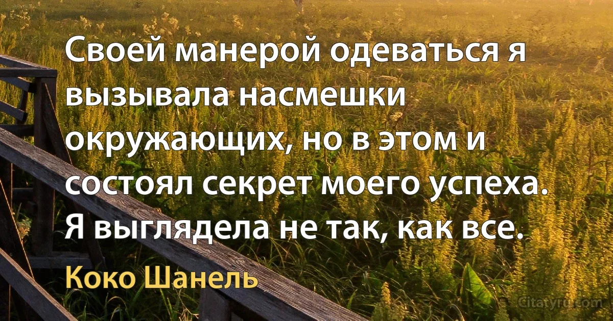 Своей манерой одеваться я вызывала насмешки окружающих, но в этом и состоял секрет моего успеха. Я выглядела не так, как все. (Коко Шанель)