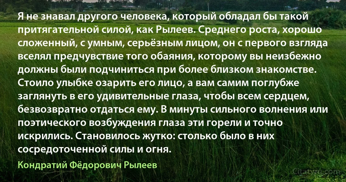 Я не знавал другого человека, который обладал бы такой притягательной силой, как Рылеев. Среднего роста, хорошо сложенный, с умным, серьёзным лицом, он с первого взгляда вселял предчувствие того обаяния, которому вы неизбежно должны были подчиниться при более близком знакомстве. Стоило улыбке озарить его лицо, а вам самим поглубже заглянуть в его удивительные глаза, чтобы всем сердцем, безвозвратно отдаться ему. В минуты сильного волнения или поэтического возбуждения глаза эти горели и точно искрились. Становилось жутко: столько было в них сосредоточенной силы и огня. (Кондратий Фёдорович Рылеев)