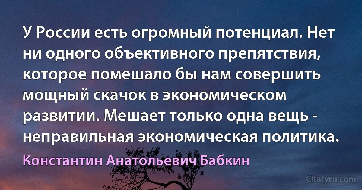 У России есть огромный потенциал. Нет ни одного объективного препятствия, которое помешало бы нам совершить мощный скачок в экономическом развитии. Мешает только одна вещь - неправильная экономическая политика. (Константин Анатольевич Бабкин)