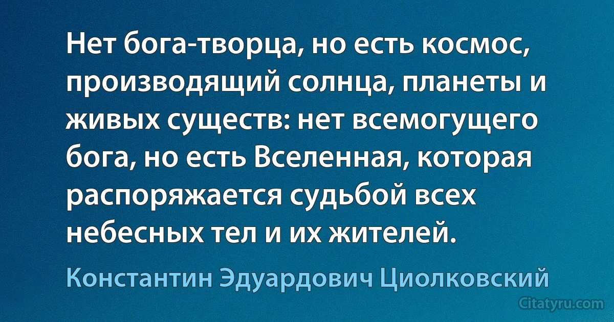 Нет бога-творца, но есть космос, производящий солнца, планеты и живых существ: нет всемогущего бога, но есть Вселенная, которая распоряжается судьбой всех небесных тел и их жителей. (Константин Эдуардович Циолковский)