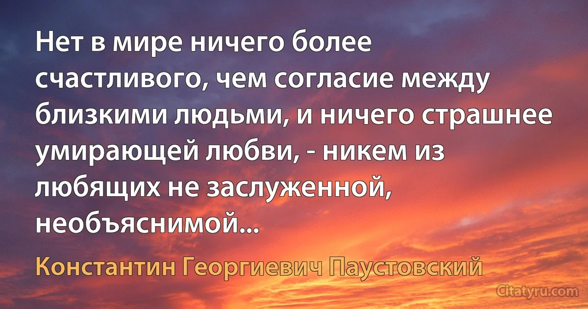 Нет в мире ничего более счастливого, чем согласие между близкими людьми, и ничего страшнее умирающей любви, - никем из любящих не заслуженной, необъяснимой... (Константин Георгиевич Паустовский)