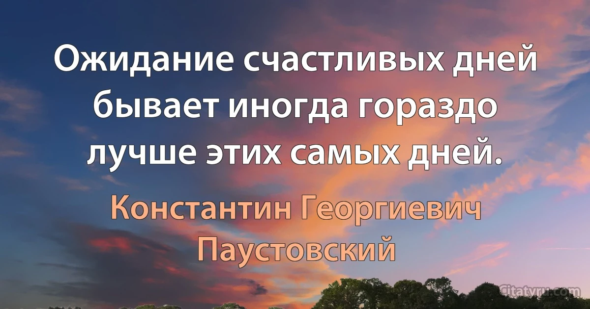 Ожидание счастливых дней бывает иногда гораздо лучше этих самых дней. (Константин Георгиевич Паустовский)