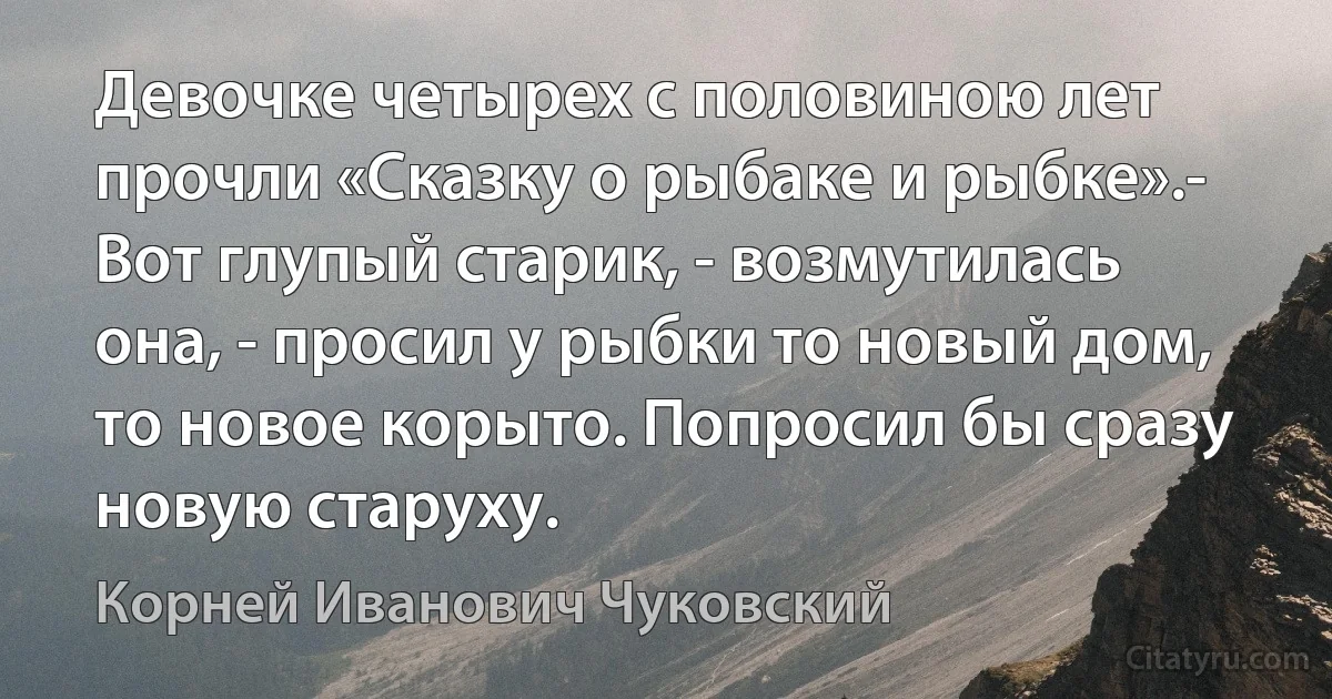 Девочке четырех с половиною лет прочли «Сказку о рыбаке и рыбке».- Вот глупый старик, - возмутилась она, - просил у рыбки то новый дом, то новое корыто. Попросил бы сразу новую старуху. (Корней Иванович Чуковский)