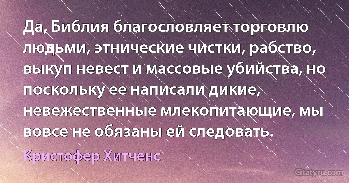 Да, Библия благословляет торговлю людьми, этнические чистки, рабство, выкуп невест и массовые убийства, но поскольку ее написали дикие, невежественные млекопитающие, мы вовсе не обязаны ей следовать. (Кристофер Хитченс)