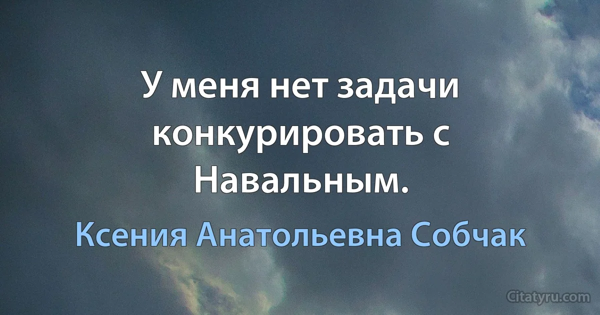 У меня нет задачи конкурировать с Навальным. (Ксения Анатольевна Собчак)