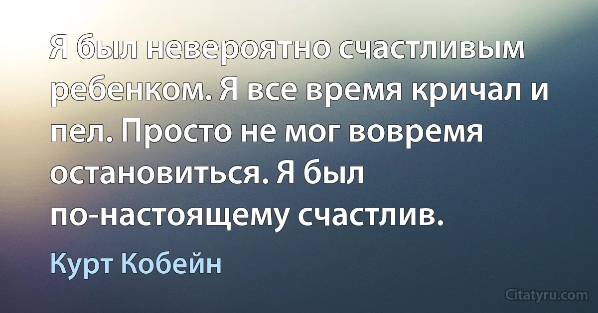 Я был невероятно счастливым ребенком. Я все время кричал и пел. Просто не мог вовремя остановиться. Я был по-настоящему счастлив. (Курт Кобейн)