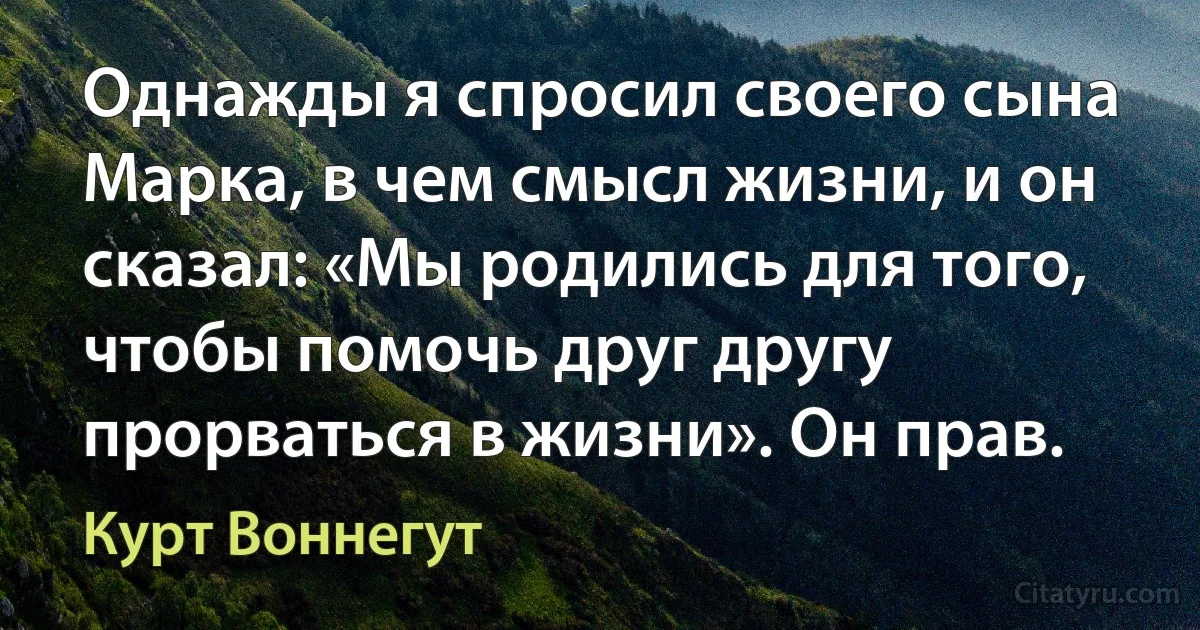 Однажды я спросил своего сына Марка, в чем смысл жизни, и он сказал: «Мы родились для того, чтобы помочь друг другу прорваться в жизни». Он прав. (Курт Воннегут)