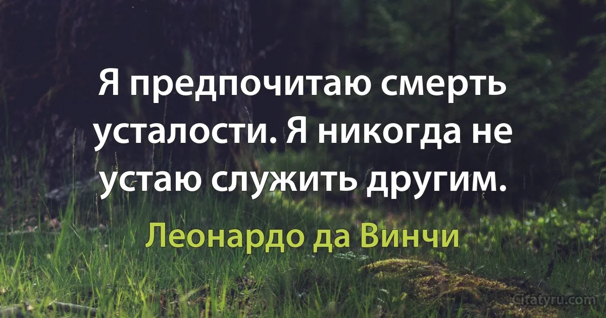 Я предпочитаю смерть усталости. Я никогда не устаю служить другим. (Леонардо да Винчи)