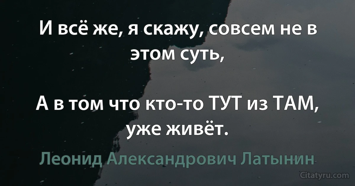 И всё же, я скажу, совсем не в этом суть,

А в том что кто-то ТУТ из ТАМ, уже живёт. (Леонид Александрович Латынин)