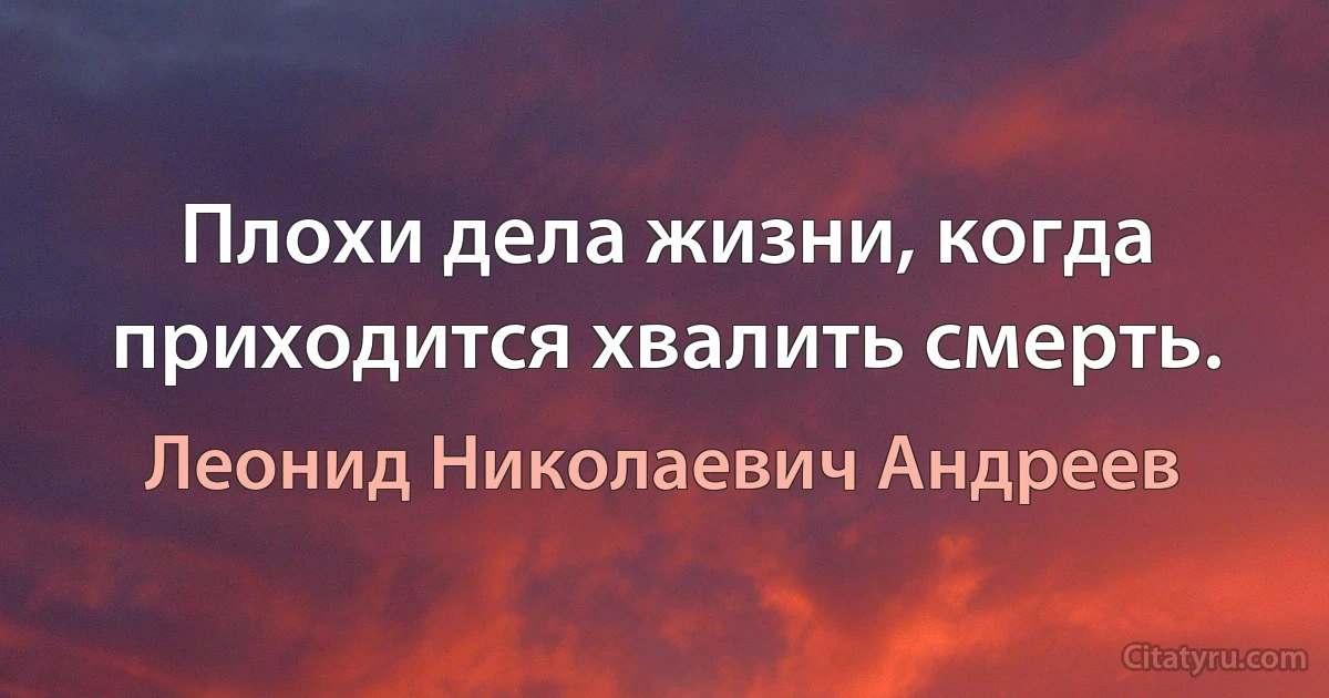 Плохи дела жизни, когда приходится хвалить смерть. (Леонид Николаевич Андреев)