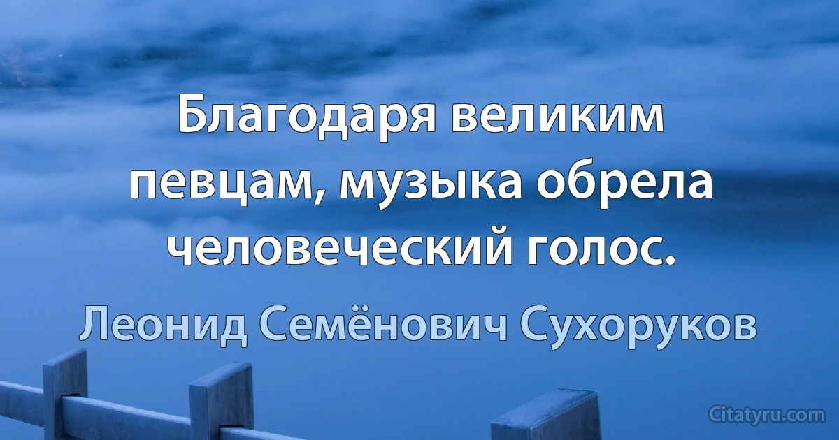 Благодаря великим певцам, музыка обрела человеческий голос. (Леонид Семёнович Сухоруков)