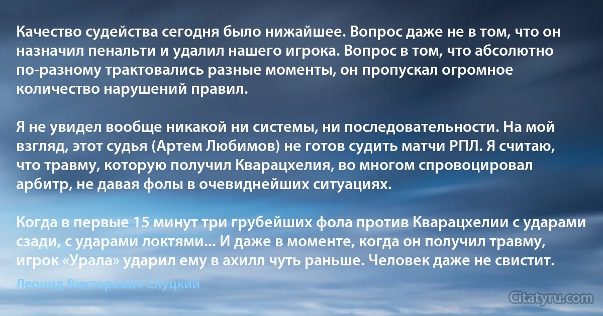 Качество судейства сегодня было нижайшее. Вопрос даже не в том, что он назначил пенальти и удалил нашего игрока. Вопрос в том, что абсолютно по-разному трактовались разные моменты, он пропускал огромное количество нарушений правил.

Я не увидел вообще никакой ни системы, ни последовательности. На мой взгляд, этот судья (Артем Любимов) не готов судить матчи РПЛ. Я считаю, что травму, которую получил Кварацхелия, во многом спровоцировал арбитр, не давая фолы в очевиднейших ситуациях.

Когда в первые 15 минут три грубейших фола против Кварацхелии с ударами сзади, с ударами локтями... И даже в моменте, когда он получил травму, игрок «Урала» ударил ему в ахилл чуть раньше. Человек даже не свистит. (Леонид Викторович Слуцкий)