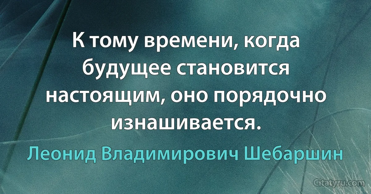 К тому времени, когда будущее становится настоящим, оно порядочно изнашивается. (Леонид Владимирович Шебаршин)