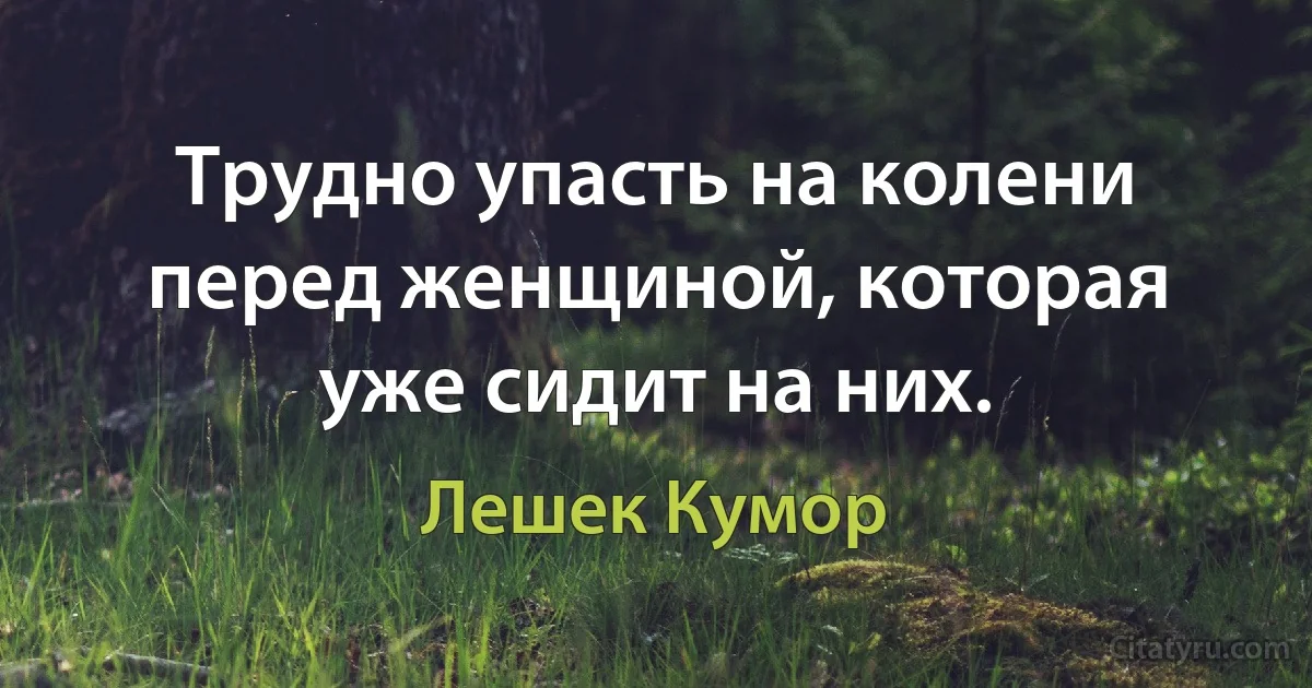 Трудно упасть на колени перед женщиной, которая уже сидит на них. (Лешек Кумор)