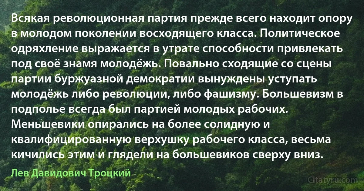 Всякая революционная партия прежде всего находит опору в молодом поколении восходящего класса. Политическое одряхление выражается в утрате способности привлекать под своё знамя молодёжь. Повально сходящие со сцены партии буржуазной демократии вынуждены уступать молодёжь либо революции, либо фашизму. Большевизм в подполье всегда был партией молодых рабочих. Меньшевики опирались на более солидную и квалифицированную верхушку рабочего класса, весьма кичились этим и глядели на большевиков сверху вниз. (Лев Давидович Троцкий)