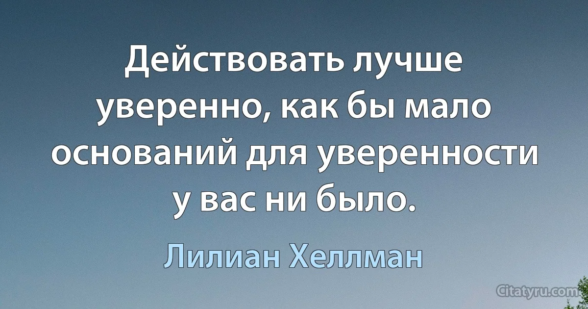 Действовать лучше уверенно, как бы мало оснований для уверенности у вас ни было. (Лилиан Хеллман)