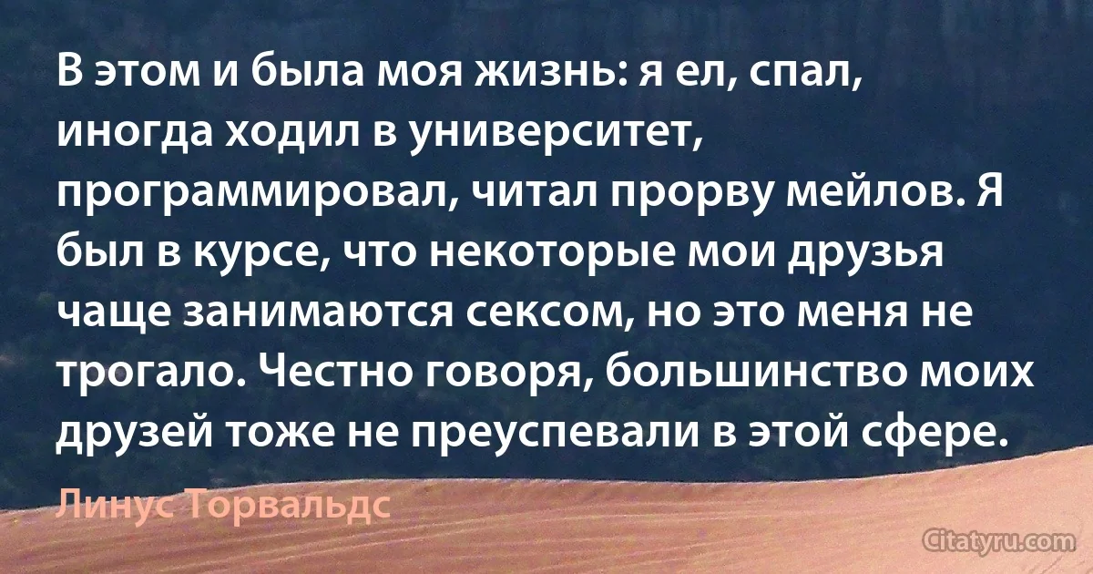 В этом и была моя жизнь: я ел, спал, иногда ходил в университет, программировал, читал прорву мейлов. Я был в курсе, что некоторые мои друзья чаще занимаются сексом, но это меня не трогало. Честно говоря, большинство моих друзей тоже не преуспевали в этой сфере. (Линус Торвальдс)