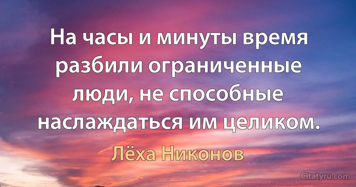 На часы и минуты время разбили ограниченные люди, не способные наслаждаться им целиком. (Лёха Никонов)