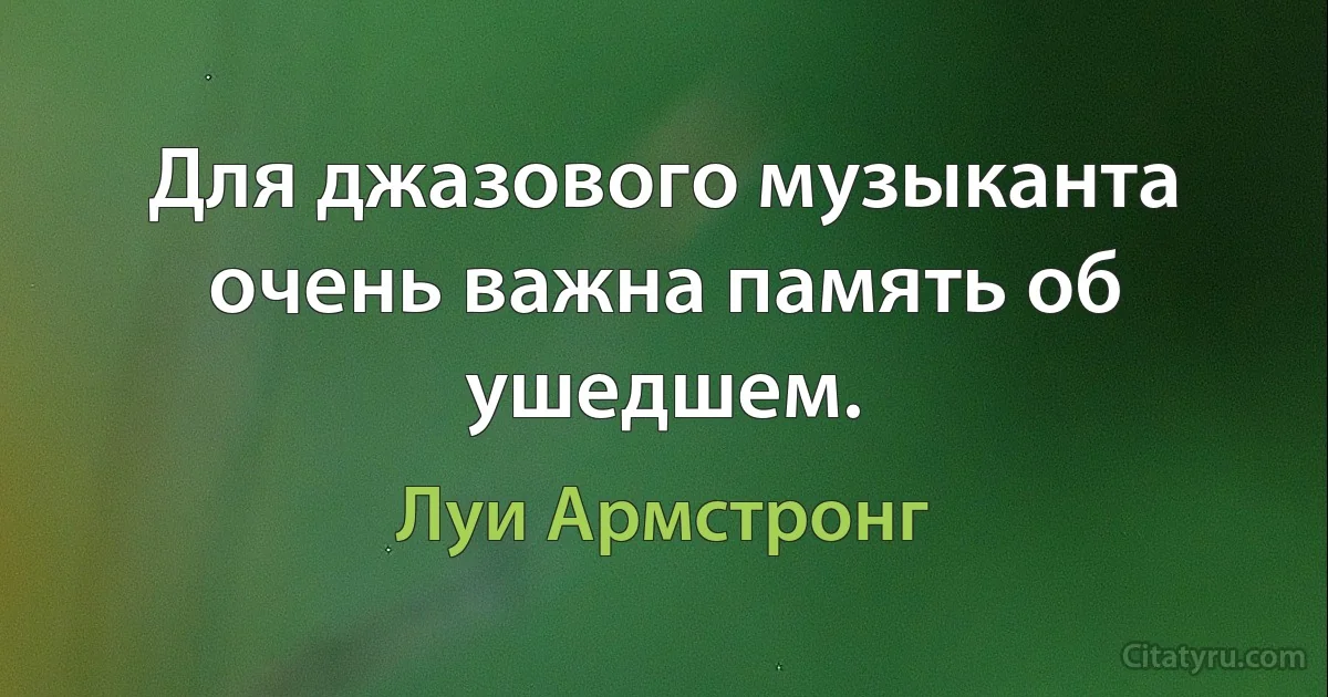 Для джазового музыканта очень важна память об ушедшем. (Луи Армстронг)