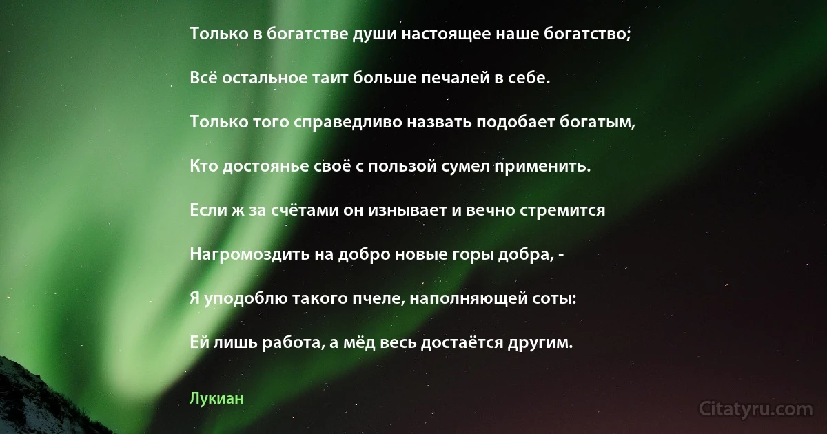 Только в богатстве души настоящее наше богатство;

Всё остальное таит больше печалей в себе.

Только того справедливо назвать подобает богатым,

Кто достоянье своё с пользой сумел применить.

Если ж за счётами он изнывает и вечно стремится

Нагромоздить на добро новые горы добра, -

Я уподоблю такого пчеле, наполняющей соты:

Ей лишь работа, а мёд весь достаётся другим. (Лукиан)