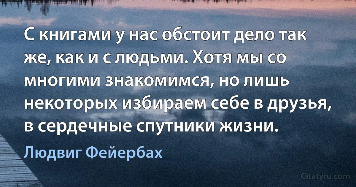 С книгами у нас обстоит дело так же, как и с людьми. Хотя мы со многими знакомимся, но лишь некоторых избираем себе в друзья, в сердечные спутники жизни. (Людвиг Фейербах)