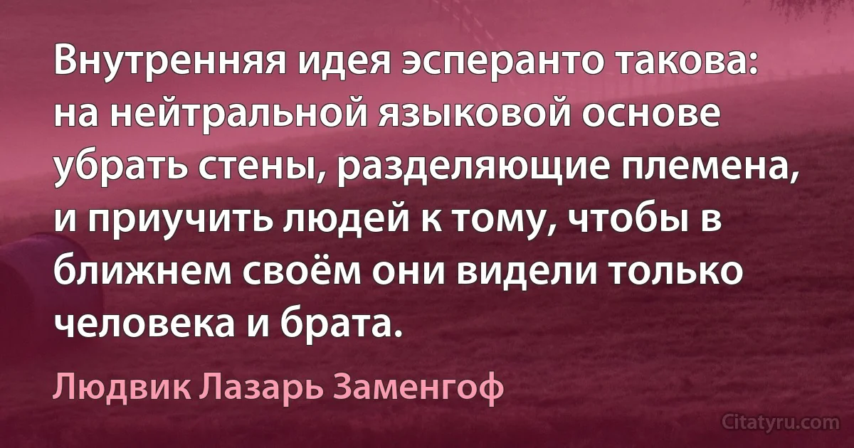 Внутренняя идея эсперанто такова: на нейтральной языковой основе убрать стены, разделяющие племена, и приучить людей к тому, чтобы в ближнем своём они видели только человека и брата. (Людвик Лазарь Заменгоф)